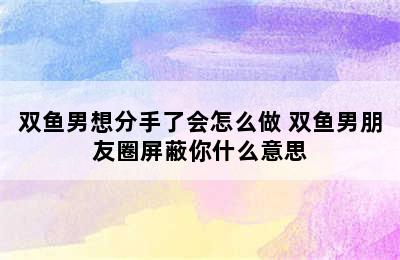 双鱼男想分手了会怎么做 双鱼男朋友圈屏蔽你什么意思